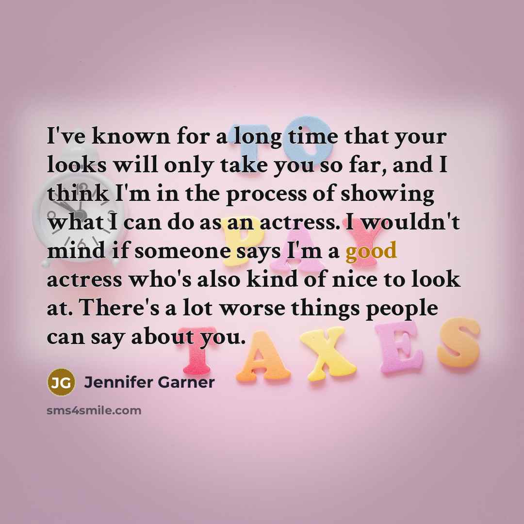 “I've known for a long time that your looks will only take you so far, and I think I'm in the process of showing what I can do as an actress. I wouldn't mind if someone says I'm a good actress who's also kind of nice to look at. There's a lot worse things people can say about you.” quote by Jennifer Garner