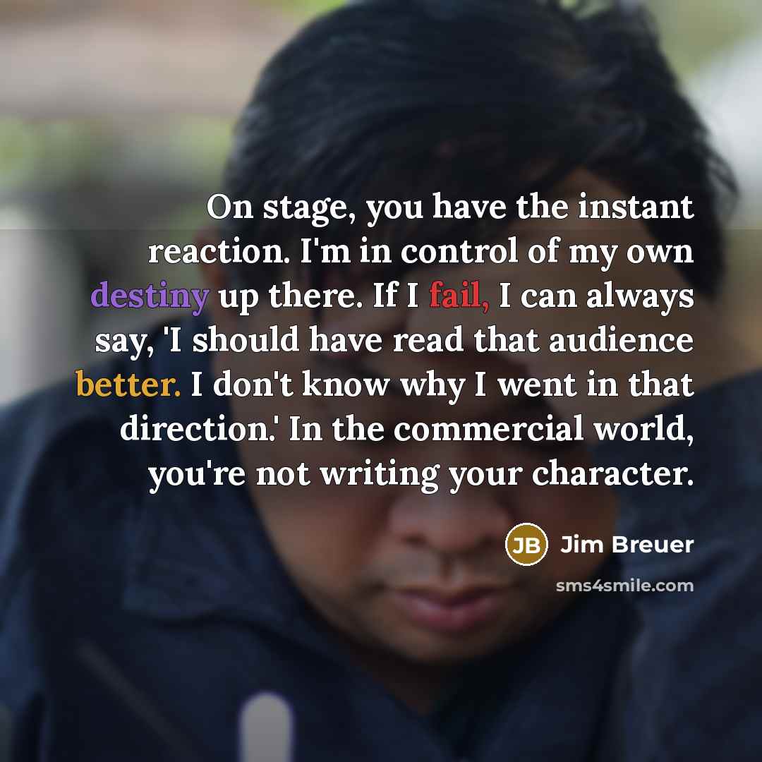 “On stage, you have the instant reaction. I'm in control of my own destiny up there. If I fail, I can always say, 'I should have read that audience better. I don't know why I went in that direction.' In the commercial world, you're not writing your character.” quote by Jim Breuer