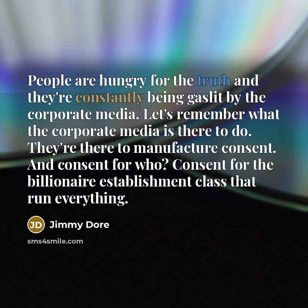 “People are hungry for the truth and they're constantly being gaslit by the corporate media. Let's remember what the corporate media is there to do. They're there to manufacture consent. And consent for who? Consent for the billionaire establishment class that run everything.” quote by Jimmy Dore