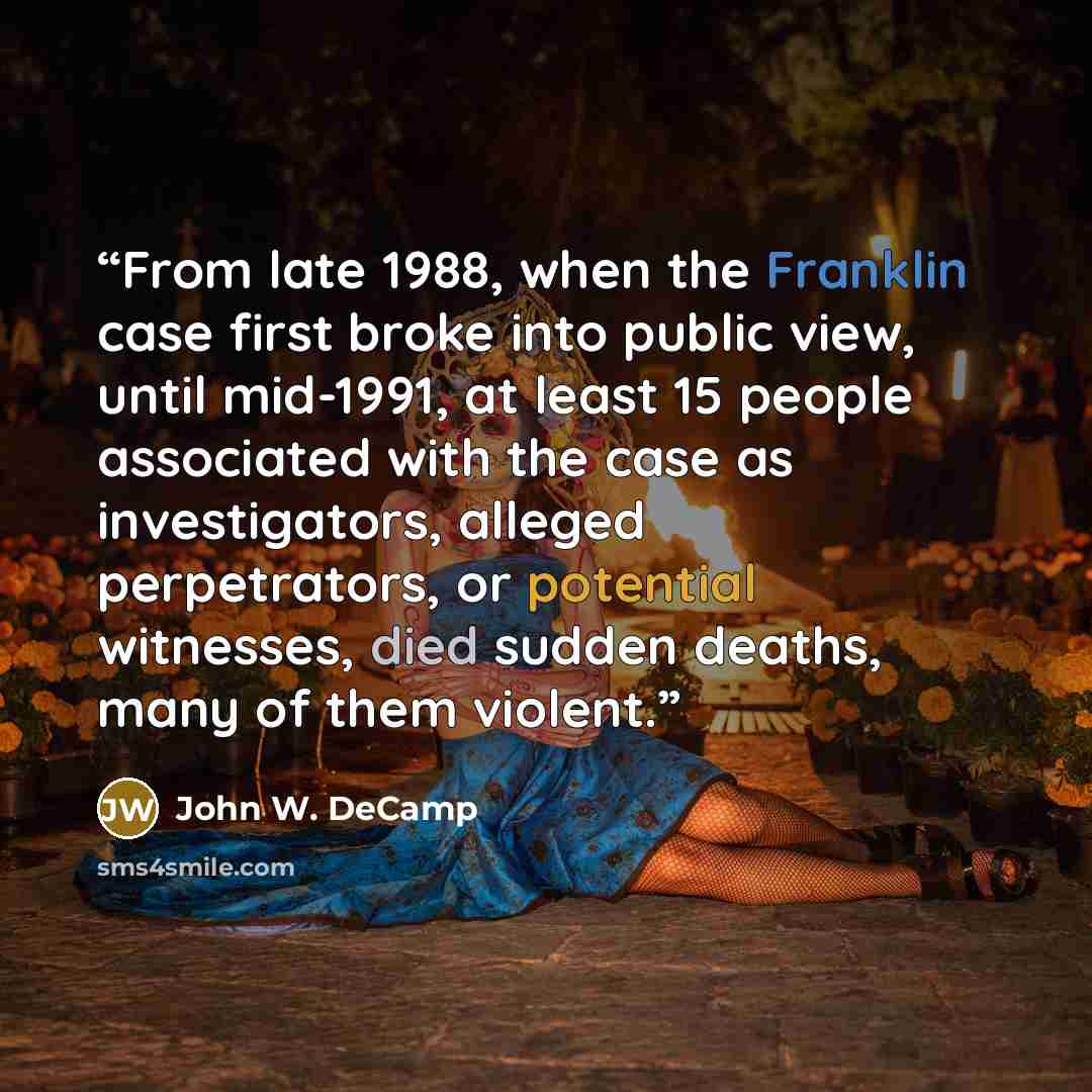 “From late 1988, when the Franklin case first broke into public view, until mid-1991, at least 15 people associated with the case as investigators, alleged perpetrators, or potential witnesses, died sudden deaths, many of them violent.” quote by John W. DeCamp