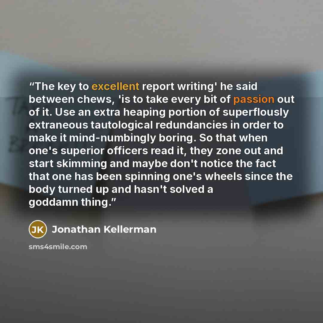 “The key to excellent report writing' he said between chews, 'is to take every bit of passion out of it. Use an extra heaping portion of superflously extraneous tautological redundancies in order to make it mind-numbingly boring. So that when one's superior officers read it, they zone out and start…” quote by Jonathan Kellerman