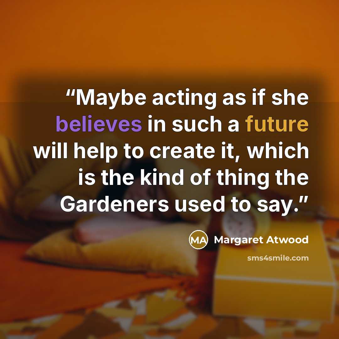 “Maybe acting as if she believes in such a future will help to create it, which is the kind of thing the Gardeners used to say.” quote by Margaret Atwood