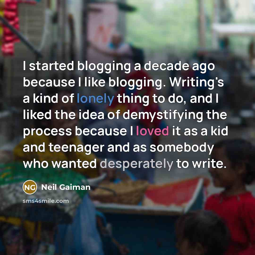 “I started blogging a decade ago because I like blogging. Writing's a kind of lonely thing to do, and I liked the idea of demystifying the process because I loved it as a kid and teenager and as somebody who wanted desperately to write.” quote by Neil Gaiman