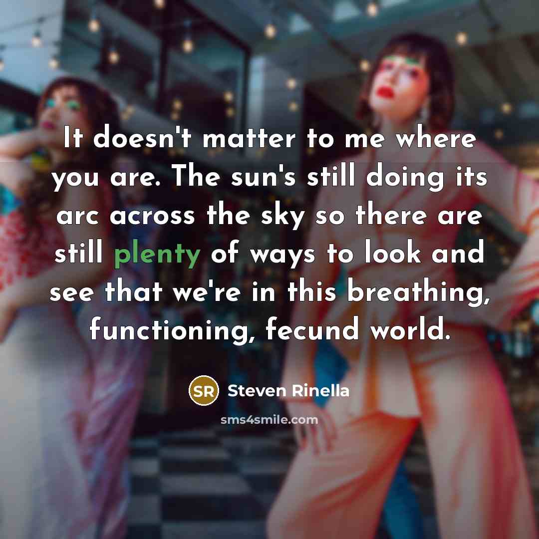 “It doesn't matter to me where you are. The sun's still doing its arc across the sky so there are still plenty of ways to look and see that we're in this breathing, functioning, fecund world.” quote by Steven Rinella