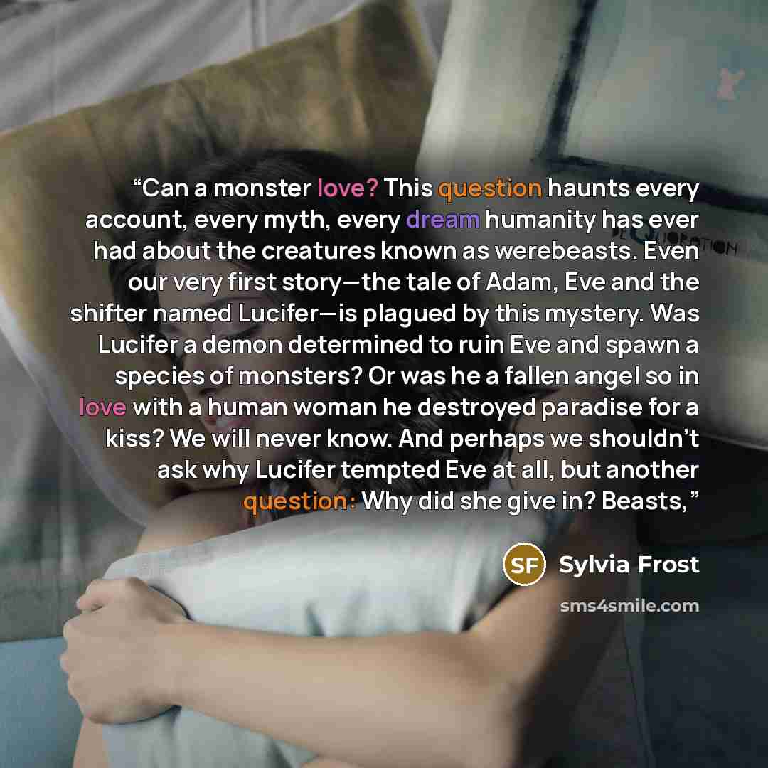 “Can a monster love? This question haunts every account, every myth, every dream humanity has ever had about the creatures known as werebeasts. Even our very first story—the tale of Adam, Eve and the shifter named Lucifer—is plagued by this mystery. Was Lucifer a demon determined to ruin Eve and…” quote by Sylvia Frost