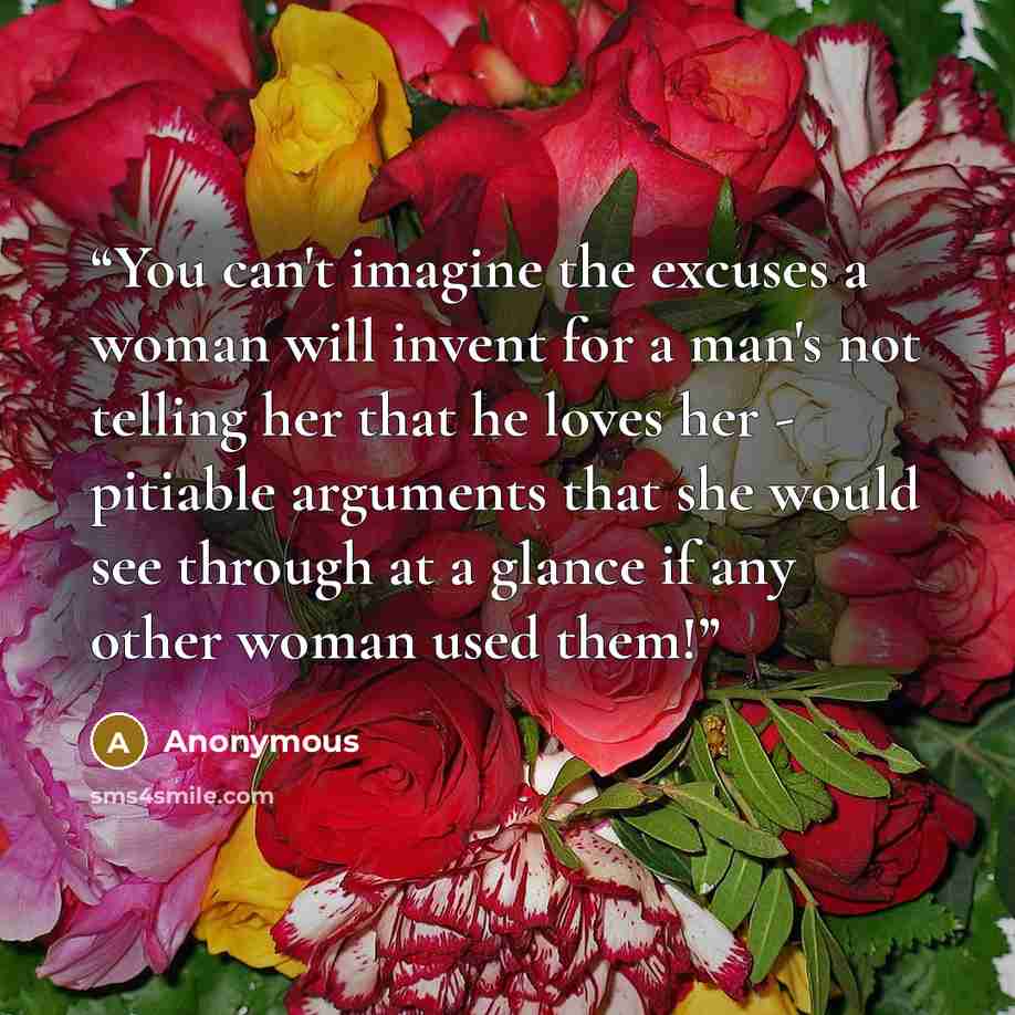 “You can't imagine the excuses a woman will invent for a man's not telling her that he loves her - pitiable arguments that she would see through at a glance if any other woman used them!” quote by Anonymous
