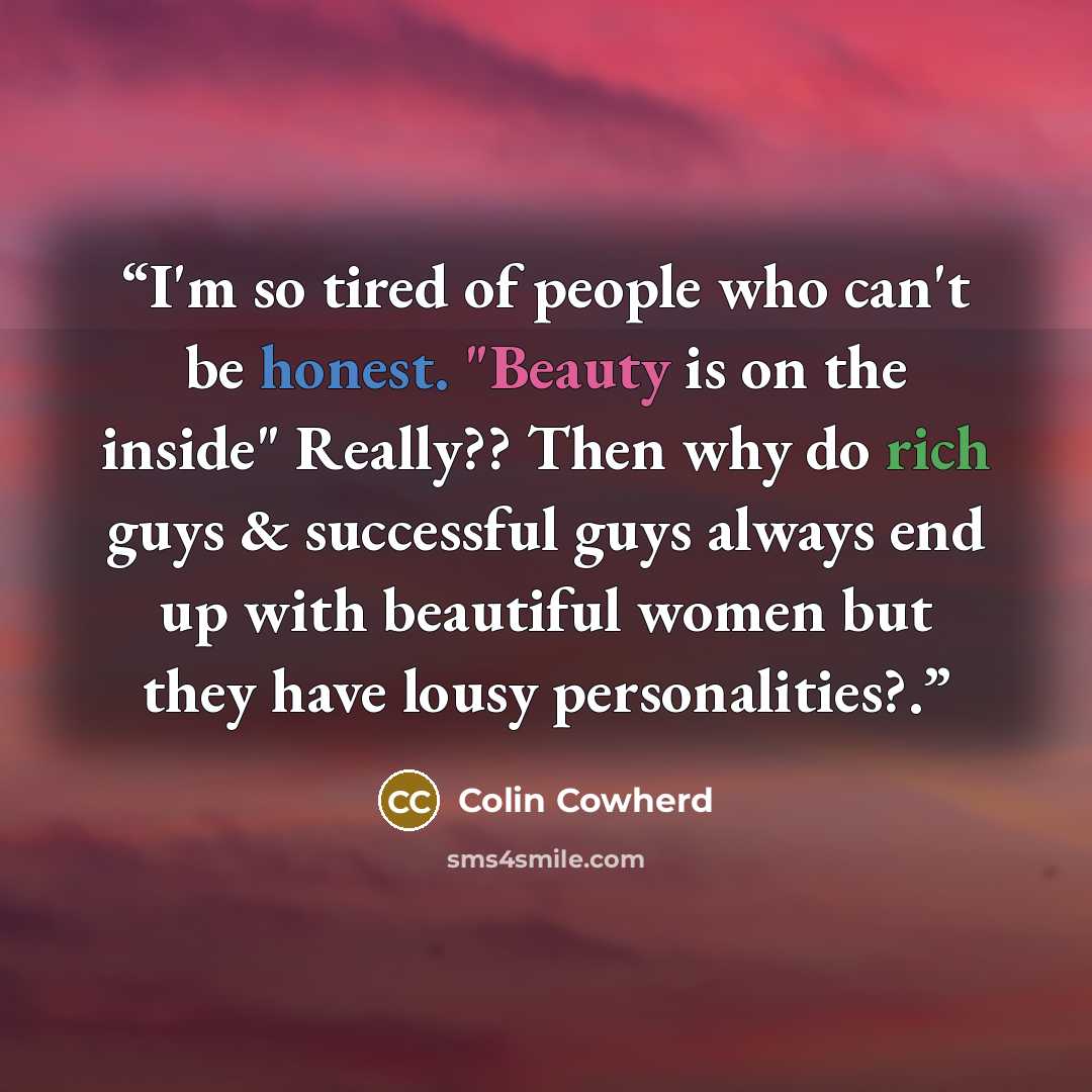 “I'm so tired of people who can't be honest. "Beauty is on the inside" Really?? Then why do rich guys & successful guys always end up with beautiful women but they have lousy personalities?.” quote by Colin Cowherd