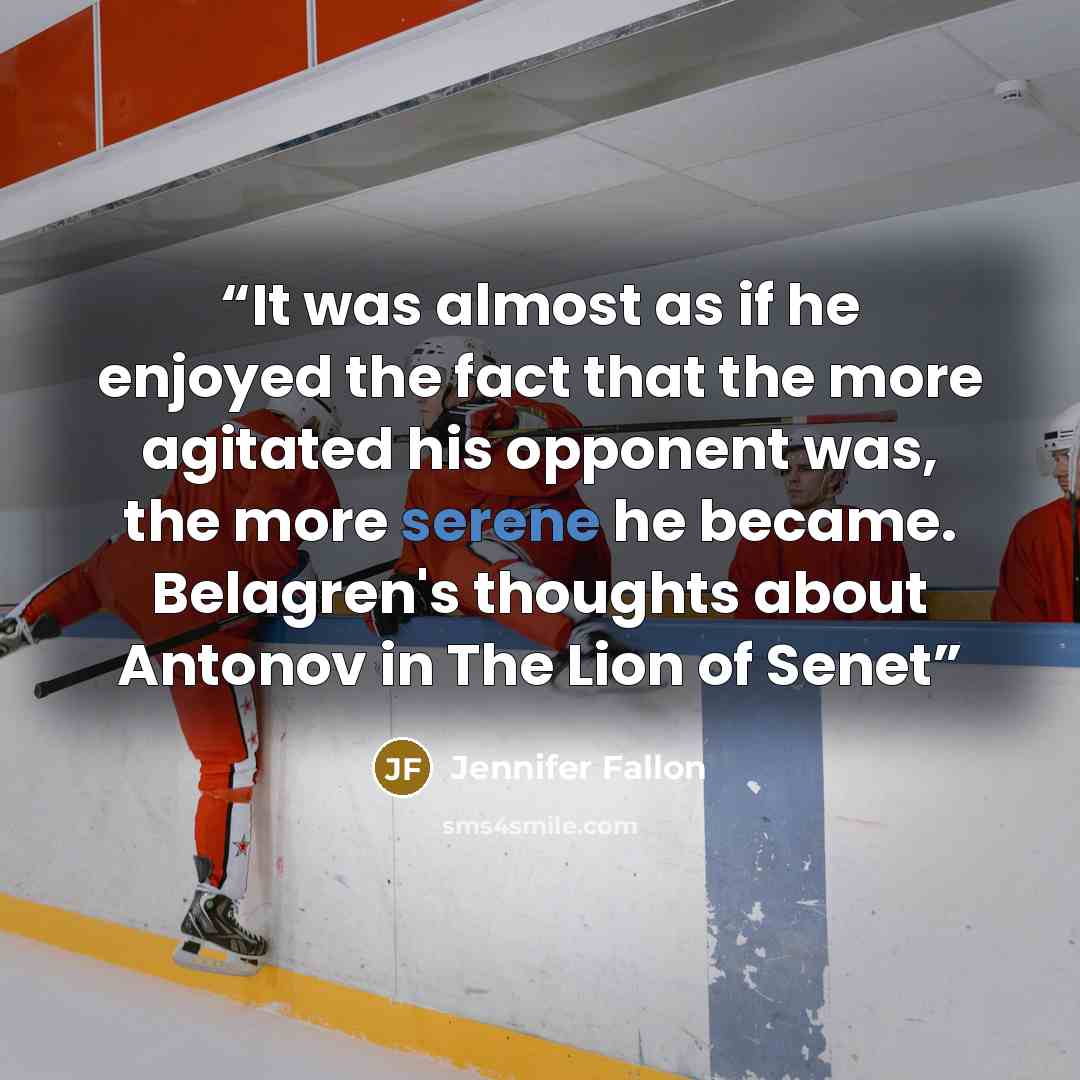 “It was almost as if he enjoyed the fact that the more agitated his opponent was, the more serene he became. Belagren's thoughts about Antonov in The Lion of Senet” quote by Jennifer Fallon