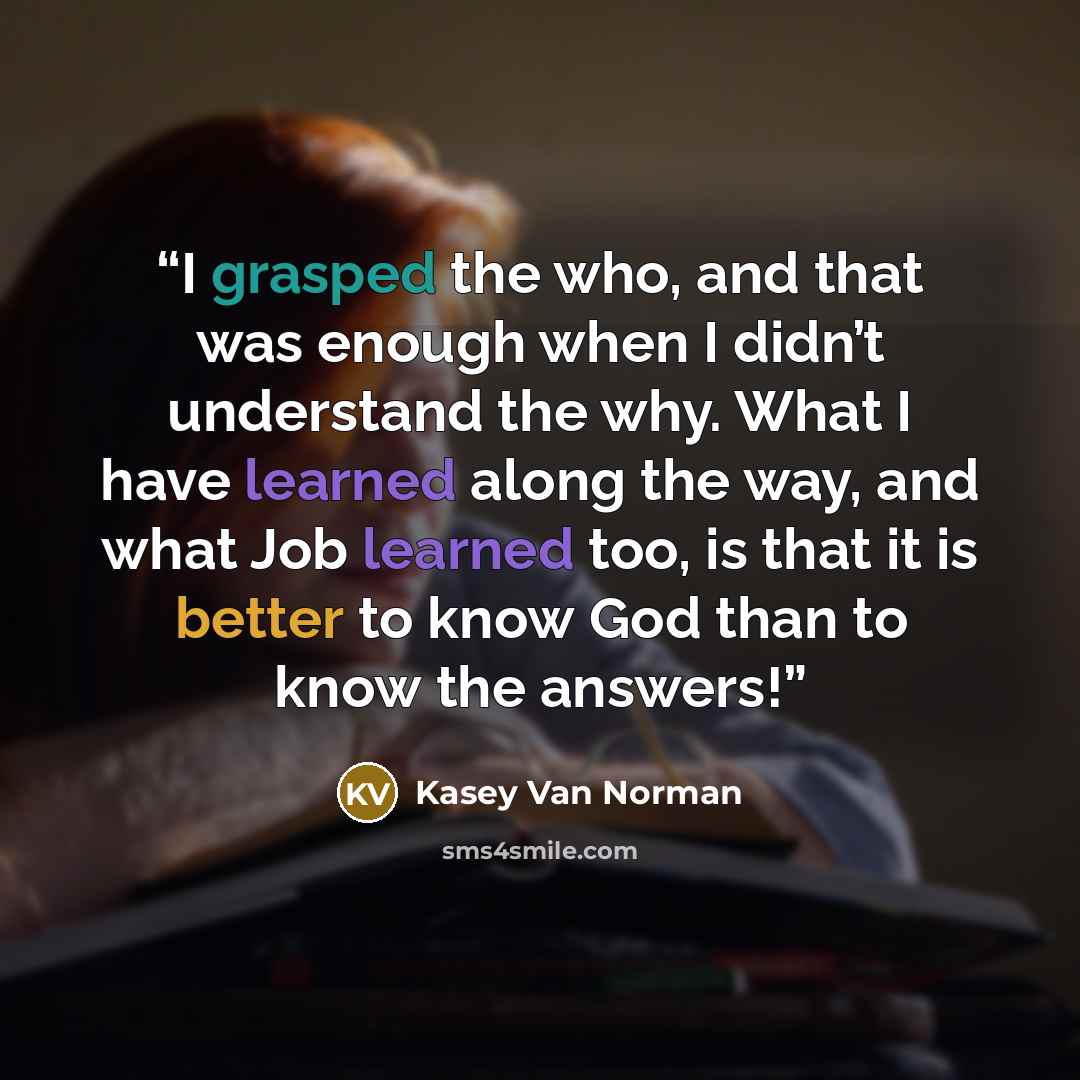 “I grasped the who, and that was enough when I didn’t understand the why. What I have learned along the way, and what Job learned too, is that it is better to know God than to know the answers!” quote by Kasey Van Norman