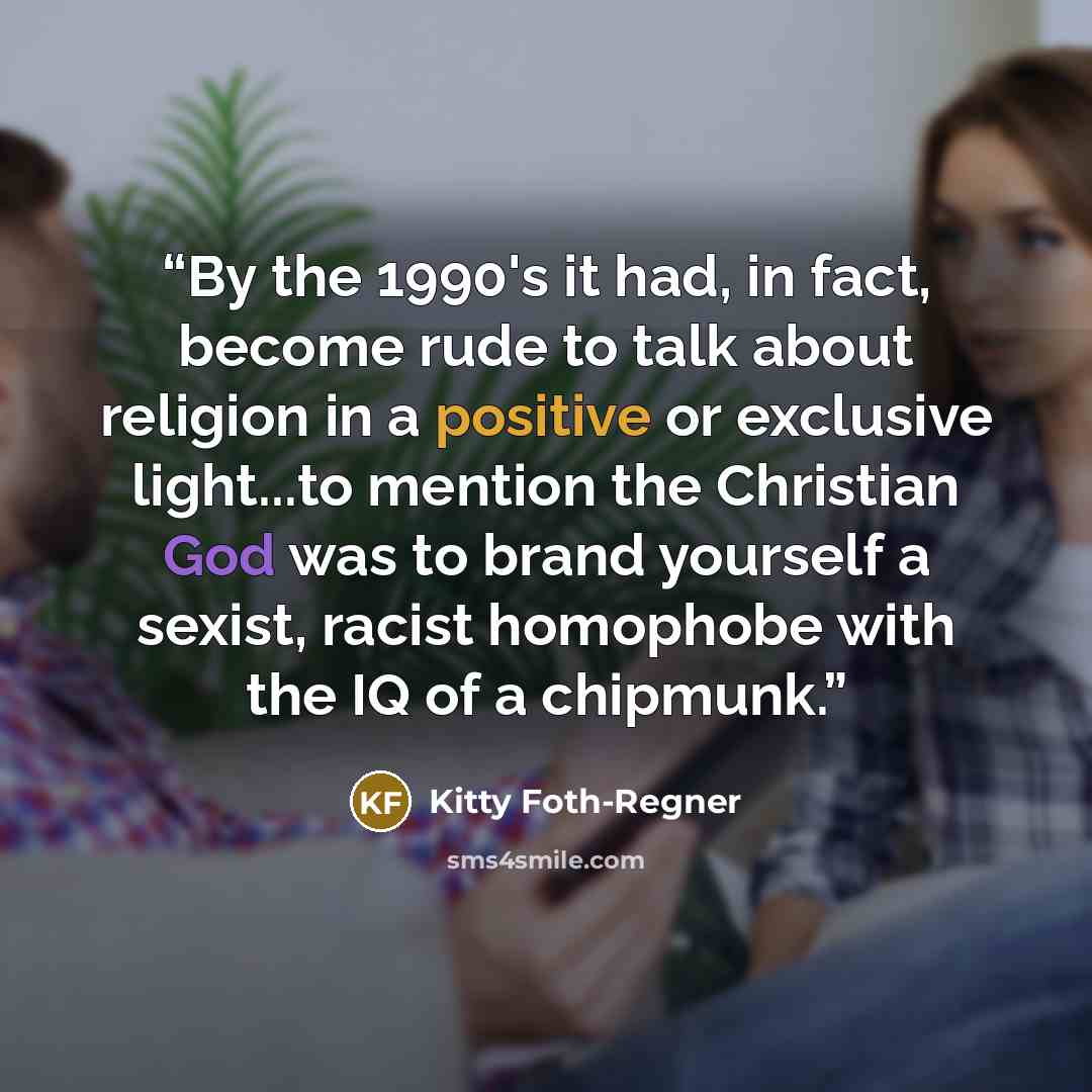 “By the 1990's it had, in fact, become rude to talk about religion in a positive or exclusive light...to mention the Christian God was to brand yourself a sexist, racist homophobe with the IQ of a chipmunk.” quote by Kitty Foth-Regner