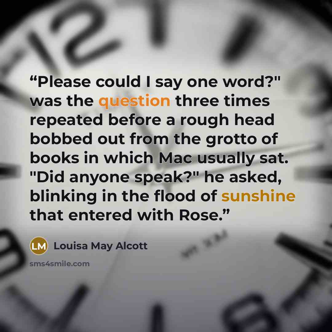 “Please could I say one word?" was the question three times repeated before a rough head bobbed out from the grotto of books in which Mac usually sat. "Did anyone speak?" he asked, blinking in the flood of sunshine that entered with Rose.” quote by Louisa May Alcott