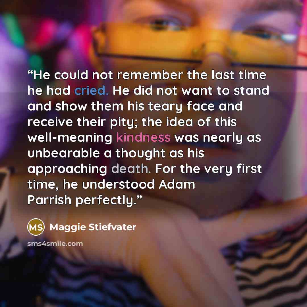 “He could not remember the last time he had cried. He did not want to stand and show them his teary face and receive their pity; the idea of this well-meaning kindness was nearly as unbearable a thought as his approaching death. For the very first time, he understood Adam Parrish perfectly.” quote by Maggie Stiefvater