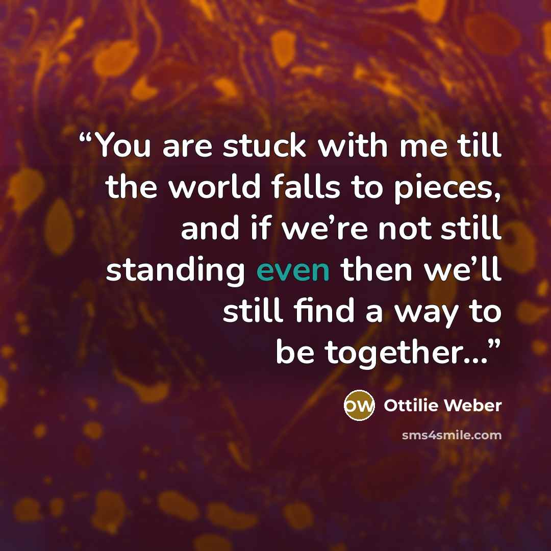 “You are stuck with me till the world falls to pieces, and if we’re not still standing even then we’ll still find a way to be together…” quote by Ottilie Weber