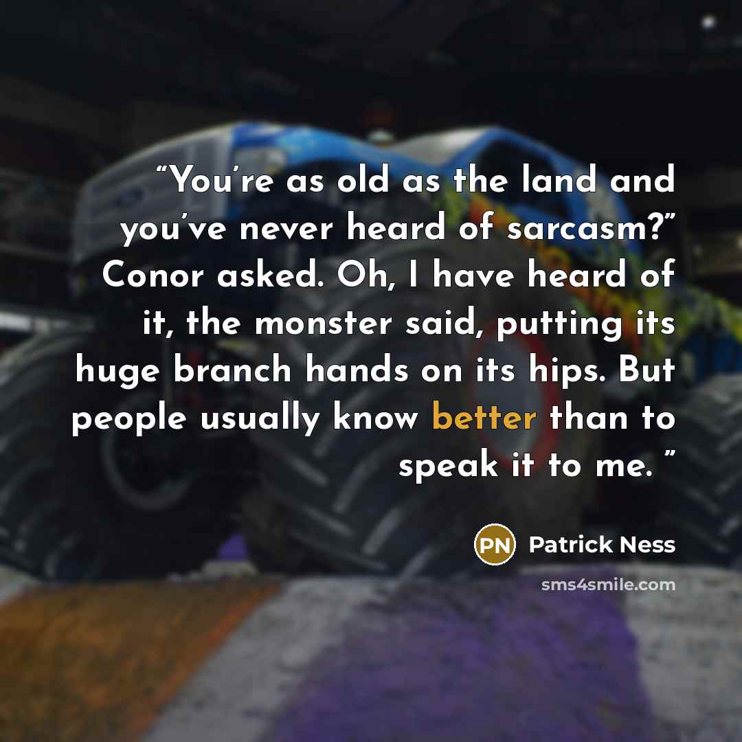 “You’re as old as the land and you’ve never heard of sarcasm?” Conor asked. Oh, I have heard of it, the monster said, putting its huge branch hands on its hips. But people usually know better than to speak it to me.” quote by Patrick Ness