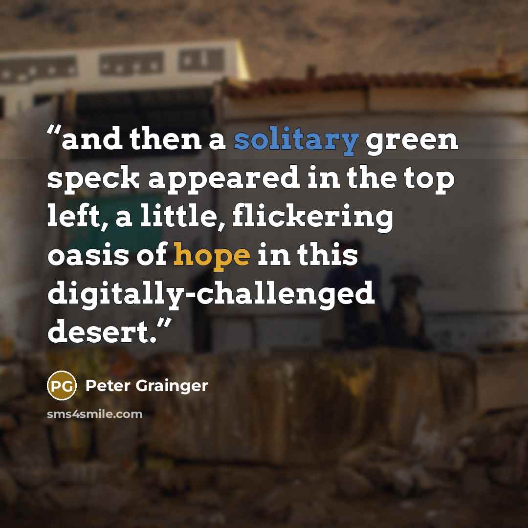 “and then a solitary green speck appeared in the top left, a little, flickering oasis of hope in this digitally-challenged desert.” quote by Peter Grainger