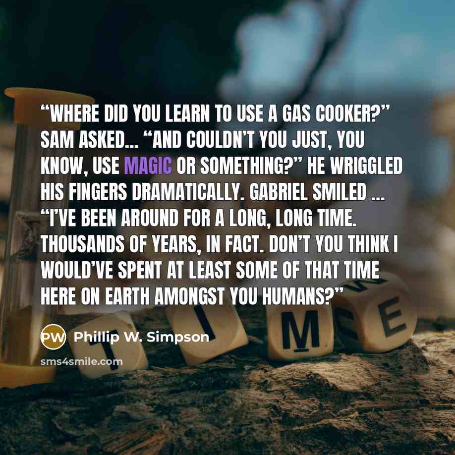 “Where did you learn to use a gas cooker?” Sam asked… “And couldn’t you just, you know, use magic or something?” He wriggled his fingers dramatically. Gabriel smiled ... “I’ve been around for a long, long time. Thousands of years, in fact. Don’t you think I would’ve spent at least some of that time…” quote by Phillip W. Simpson