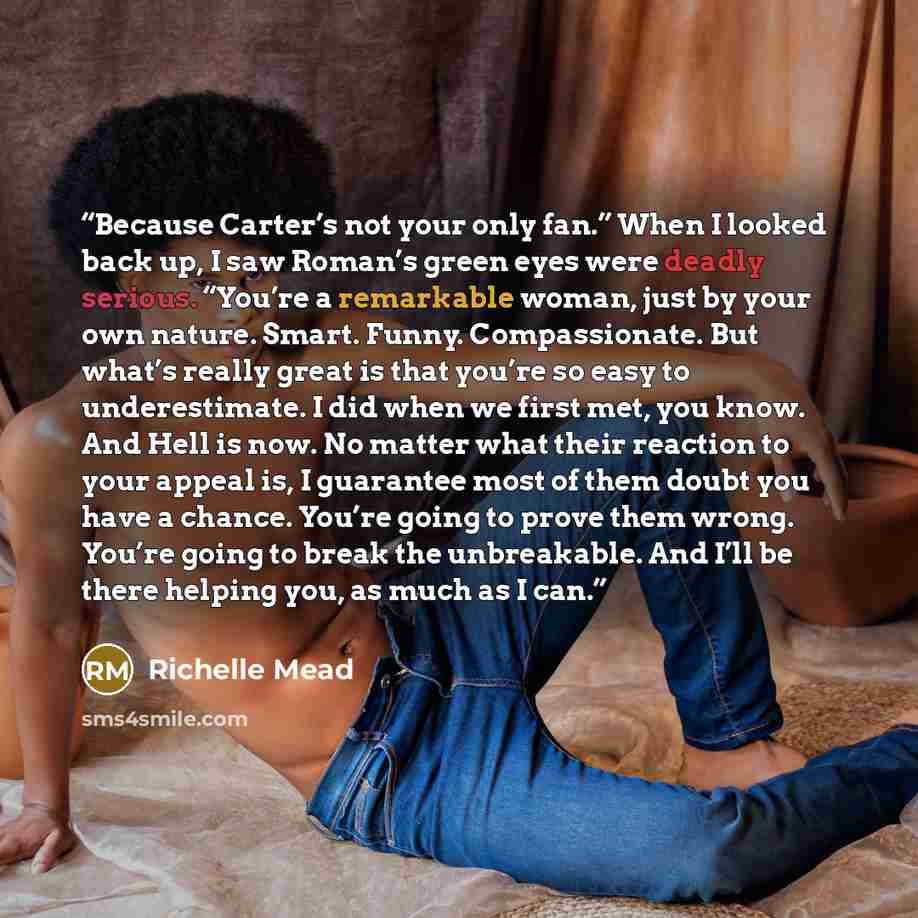 “Because Carter’s not your only fan.” When I looked back up, I saw Roman’s green eyes were deadly serious. “You’re a remarkable woman, just by your own nature. Smart. Funny. Compassionate. But what’s really great is that you’re so easy to underestimate. I did when we first met, you know. And Hell…” quote by Richelle Mead