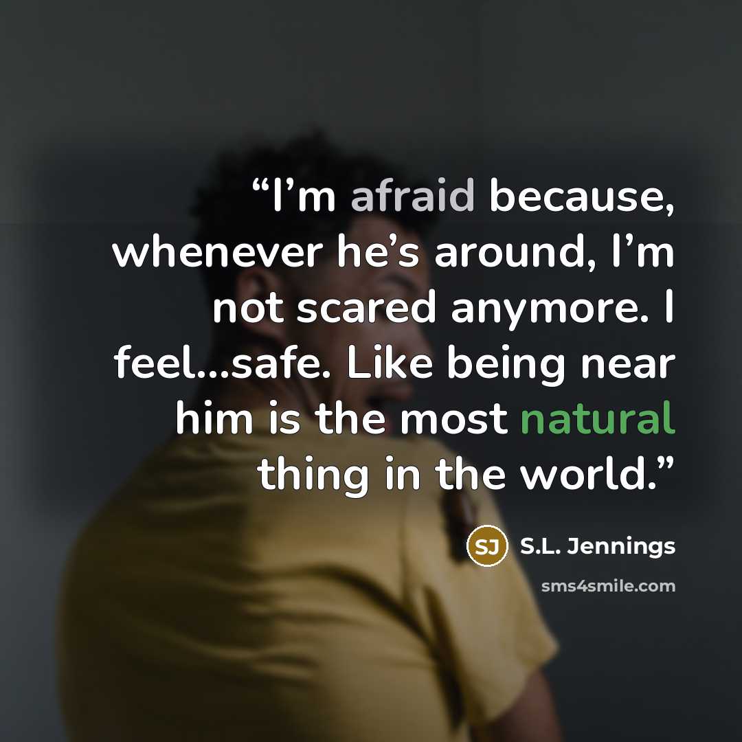 “I’m afraid because, whenever he’s around, I’m not scared anymore. I feel…safe. Like being near him is the most natural thing in the world.” quote by S.L. Jennings