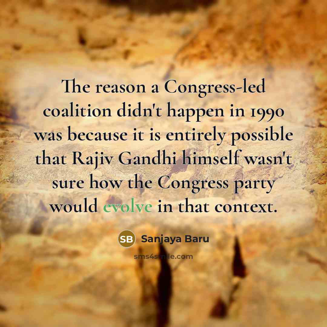 “The reason a Congress-led coalition didn't happen in 1990 was because it is entirely possible that Rajiv Gandhi himself wasn't sure how the Congress party would evolve in that context.” quote by Sanjaya Baru