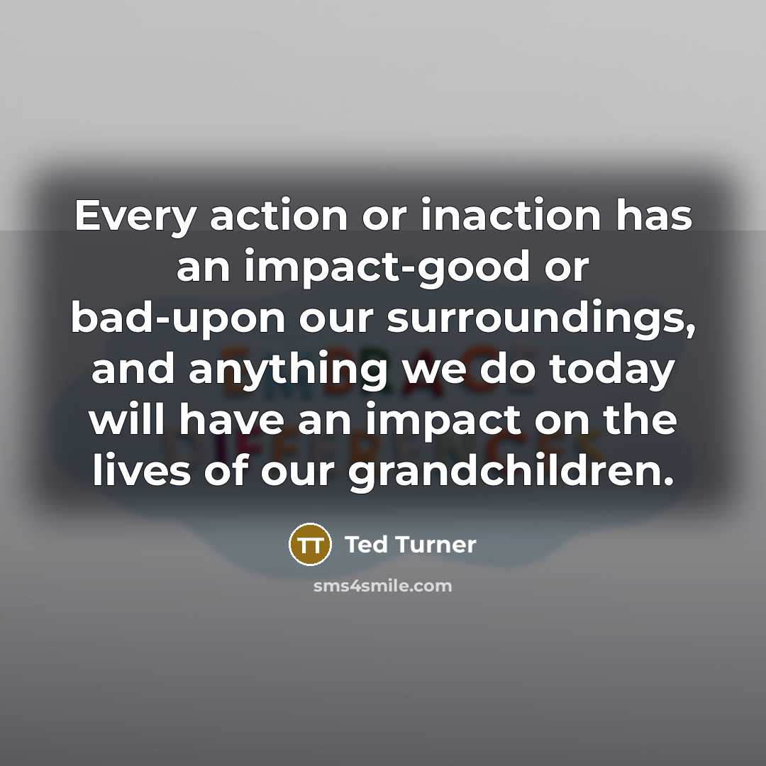 “Every action or inaction has an impact-good or bad-upon our…” quote by Ted Turner