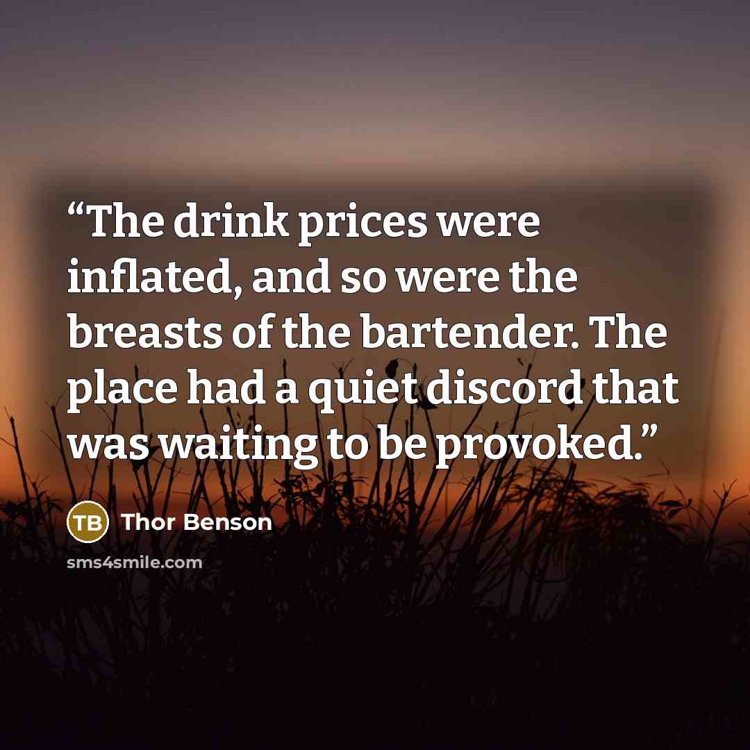 “The drink prices were inflated, and so were the breasts of the bartender. The place had a quiet discord that was waiting to be provoked.” quote by Thor Benson