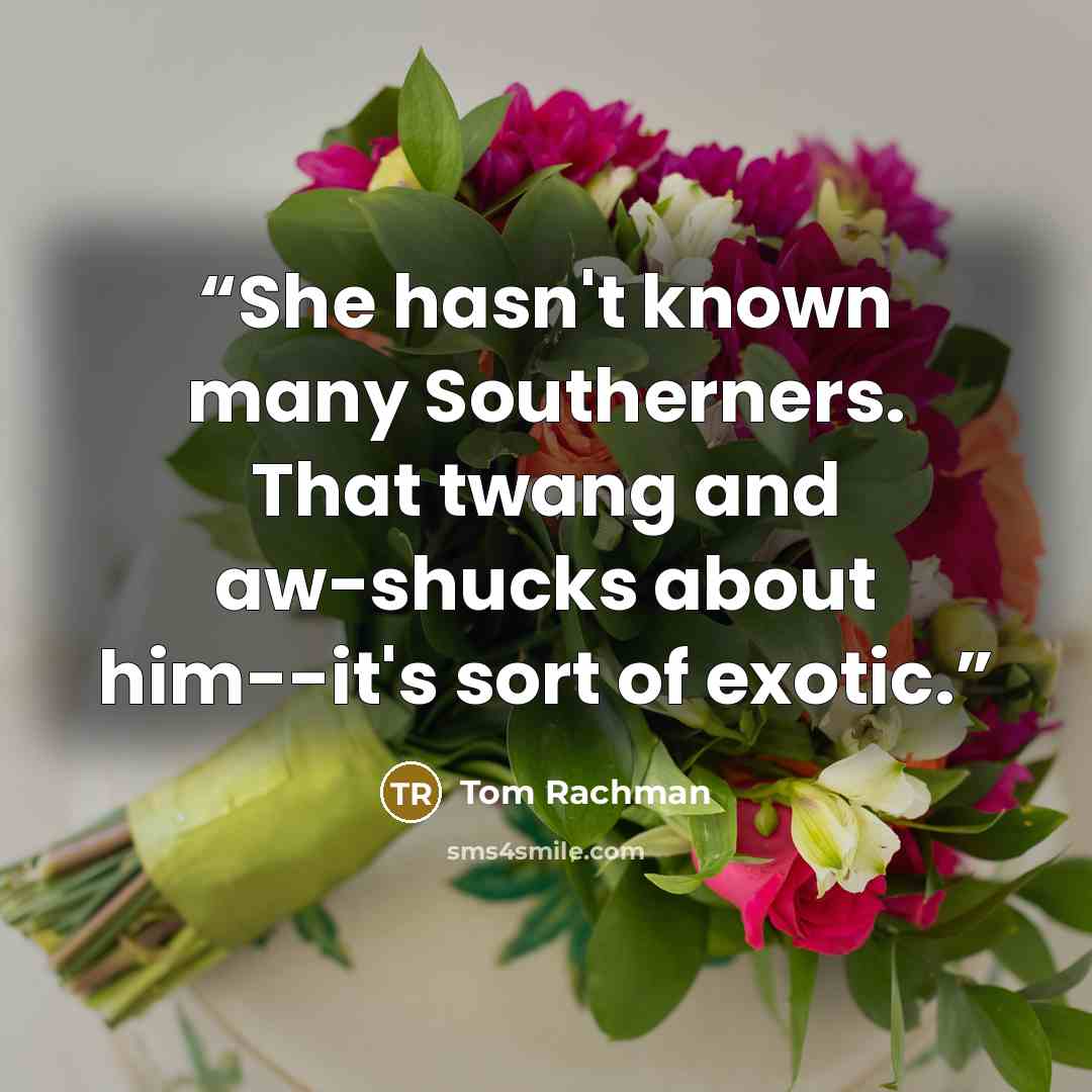“She hasn't known many Southerners. That twang and aw-shucks about him--it's sort of exotic.” quote by Tom Rachman