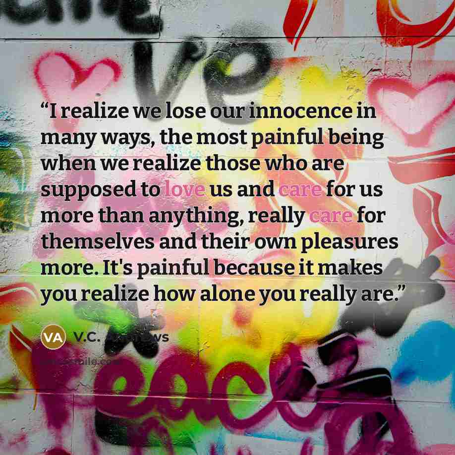 “I realize we lose our innocence in many ways, the most painful being when we realize those who are supposed to love us and care for us more than anything, really care for themselves and their own pleasures more. It's painful because it makes you realize how alone you really are.” quote by V.C. Andrews