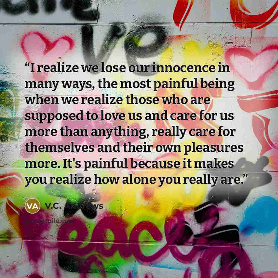“I realize we lose our innocence in many ways, the most painful being when we realize those who are supposed to love us and care for us more than anything, really care for themselves and their own pleasures more. It's painful because it makes you realize how alone you really are.” quote by V.C. Andrews
