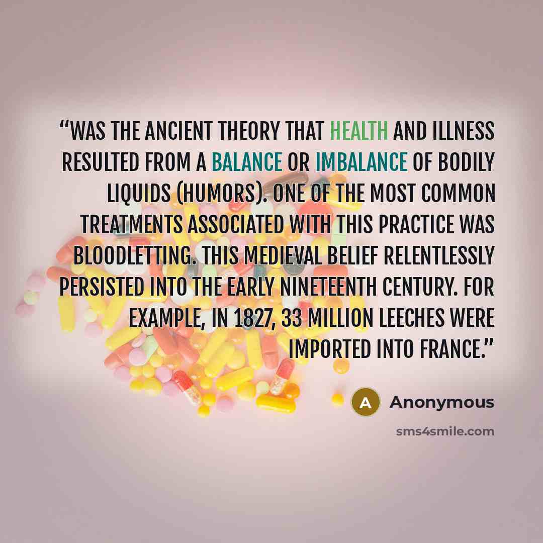 “was the ancient theory that health and illness resulted from a balance or imbalance of bodily liquids (humors). One of the most common treatments associated with this practice was bloodletting. This medieval belief relentlessly persisted into the early nineteenth century. For example, in 1827, 33…” quote by Anonymous