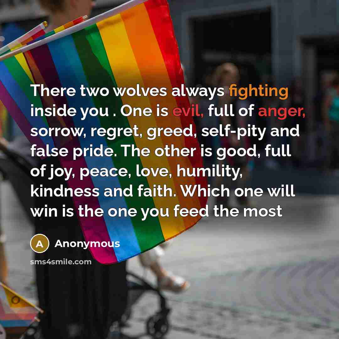 “There two wolves always fighting inside you . One is evil, full of anger, sorrow, regret, greed, self-pity and false pride. The other is good, full of joy, peace, love, humility, kindness and faith. Which one will win is the one you feed the most” quote by Anonymous