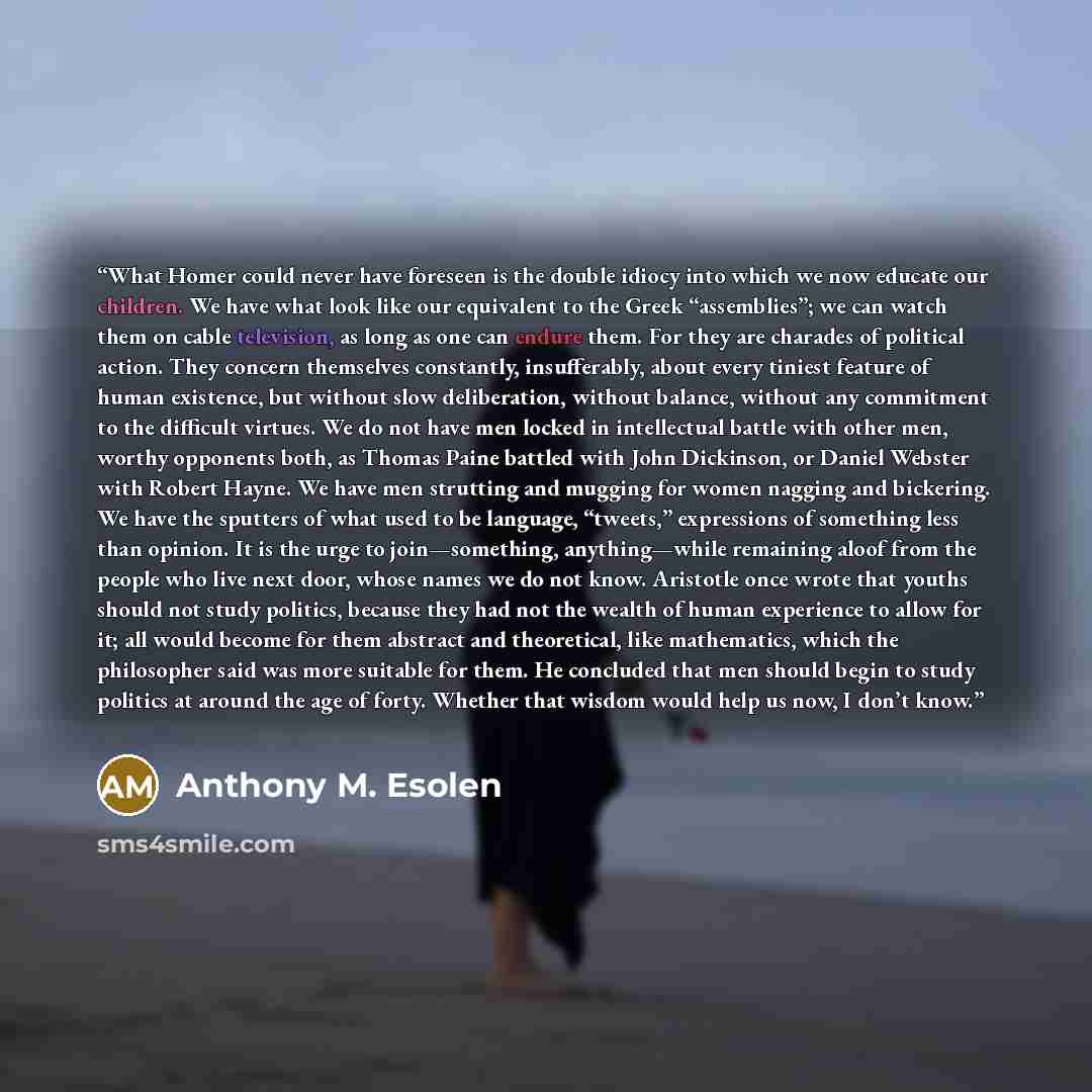 “What Homer could never have foreseen is the double idiocy into which we now educate our children. We have what look like our equivalent to the Greek “assemblies”; we can watch them on cable television, as long as one can endure them. For they are charades of political action. They concern…” quote by Anthony M. Esolen