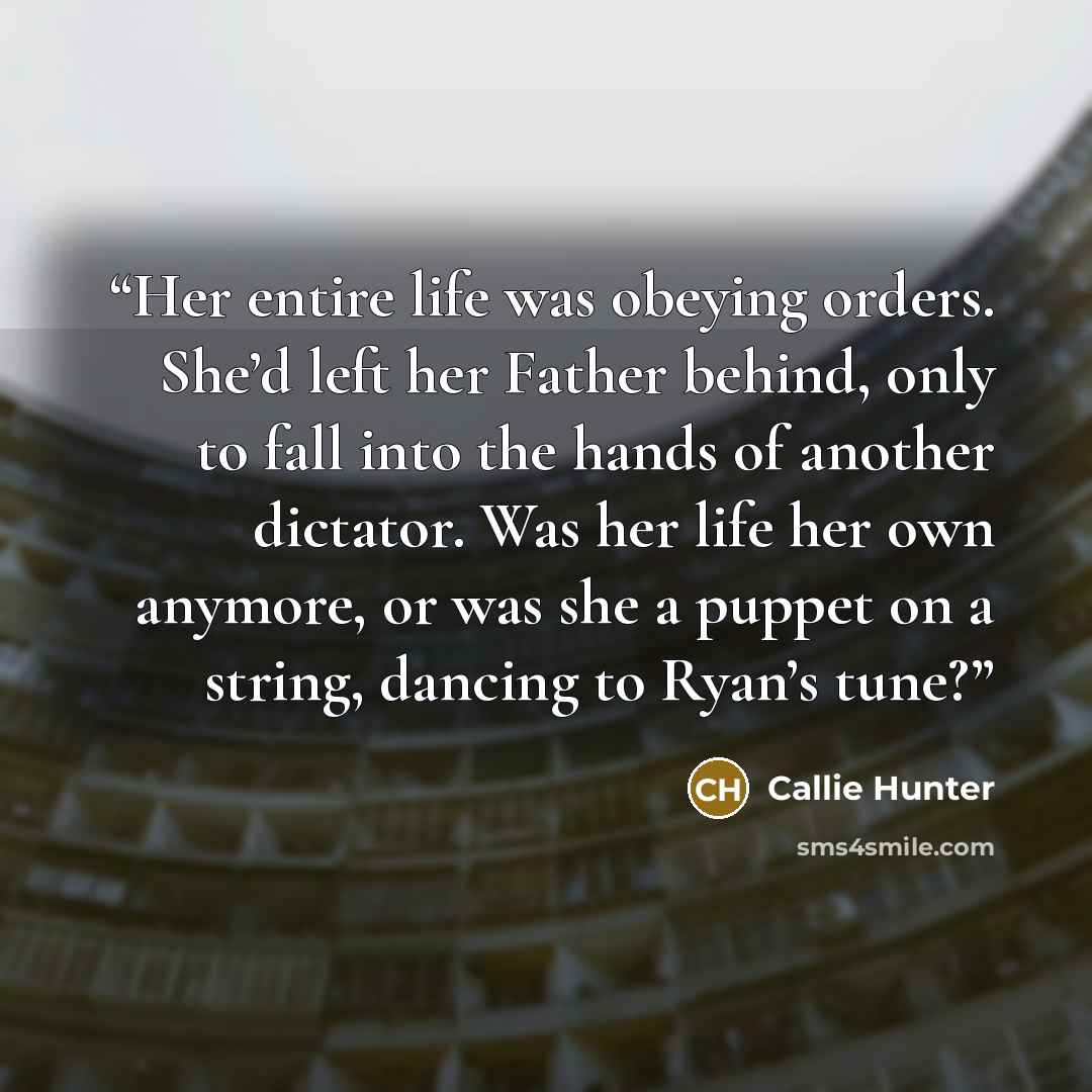 “Her entire life was obeying orders. She’d left her Father behind, only to fall into the hands of another dictator. Was her life her own anymore, or was she a puppet on a string, dancing to Ryan’s tune?” quote by Callie Hunter