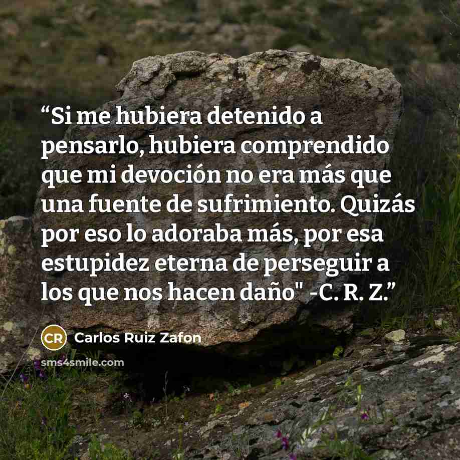 “Si me hubiera detenido a pensarlo, hubiera comprendido que mi devoción no era más que una fuente de sufrimiento. Quizás por eso lo adoraba más, por esa estupidez eterna de perseguir a los que nos hacen daño" -C. R. Z.” quote by Carlos Ruiz Zafón