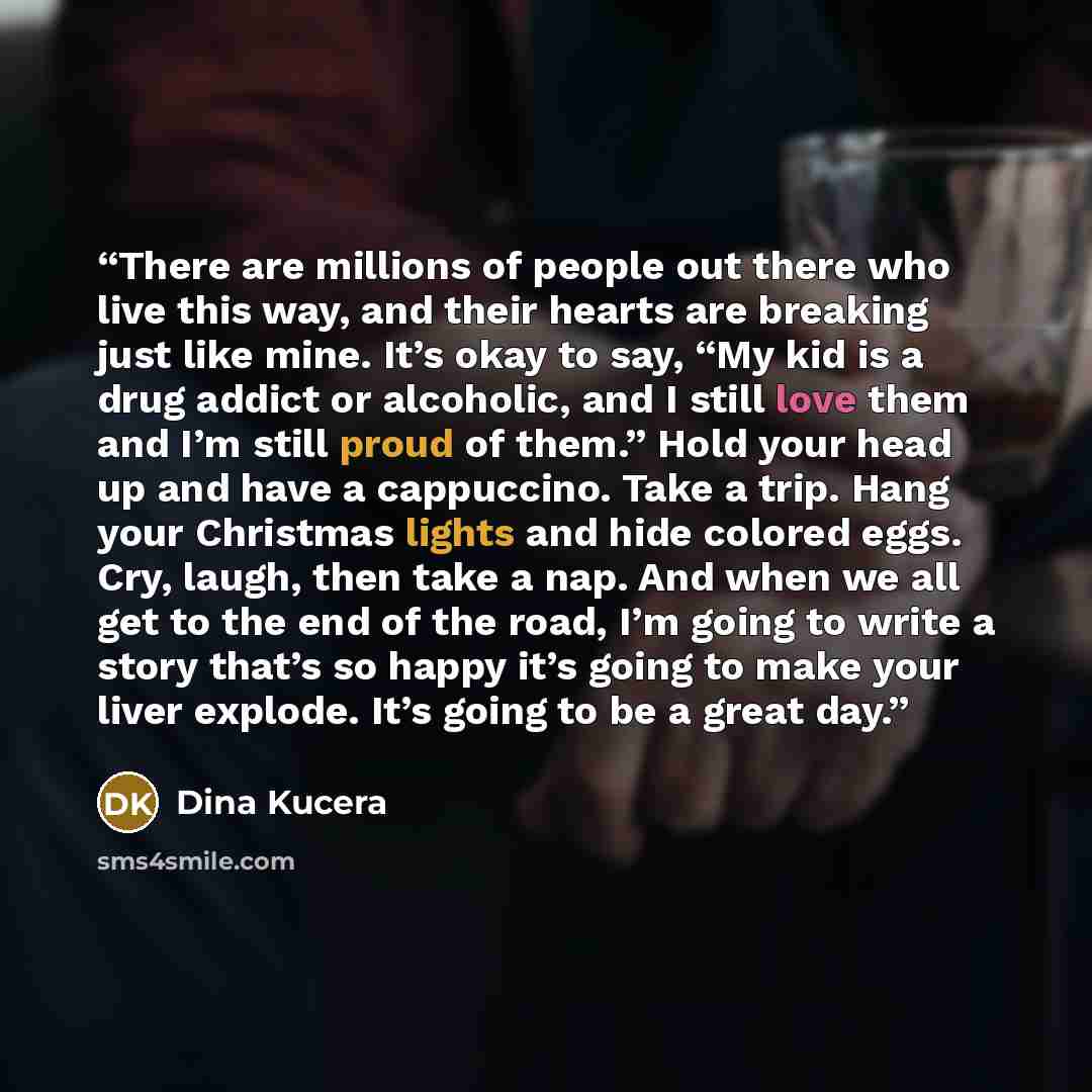 “There are millions of people out there who live this way, and their hearts are breaking just like mine. It’s okay to say, “My kid is a drug addict or alcoholic, and I still love them and I’m still proud of them.” Hold your head up and have a cappuccino. Take a trip. Hang your Christmas lights and…” quote by Dina Kucera
