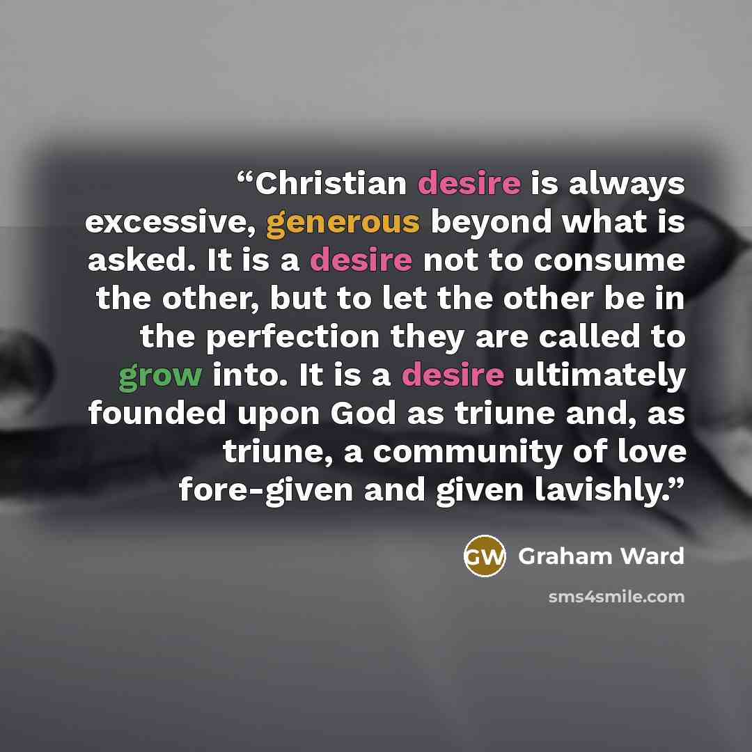 “Christian desire is always excessive, generous beyond what is asked. It is a desire not to consume the other, but to let the other be in the perfection they are called to grow into. It is a desire ultimately founded upon God as triune and, as triune, a community of love fore-given and given…” quote by Graham Ward