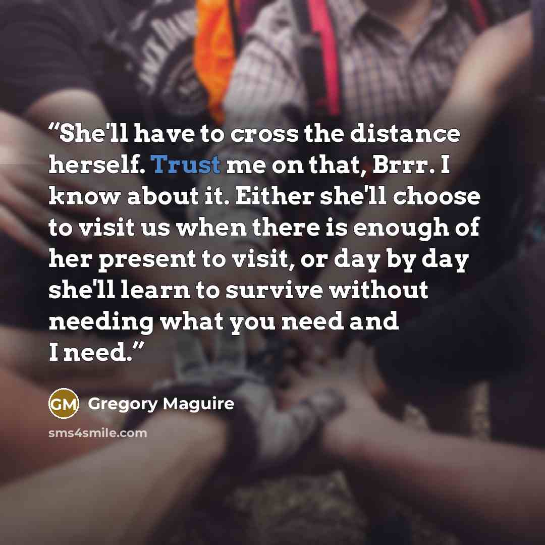 “She'll have to cross the distance herself. Trust me on that, Brrr. I know about it. Either she'll choose to visit us when there is enough of her present to visit, or day by day she'll learn to survive without needing what you need and I need.” quote by Gregory Maguire