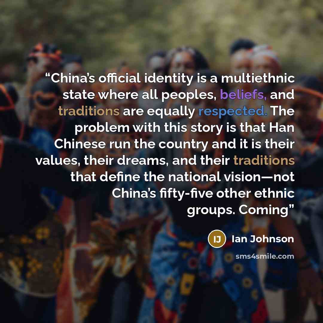 “China’s official identity is a multiethnic state where all peoples, beliefs, and traditions are equally respected. The problem with this story is that Han Chinese run the country and it is their values, their dreams, and their traditions that define the national vision—not China’s fifty-five other…” quote by Ian Johnson
