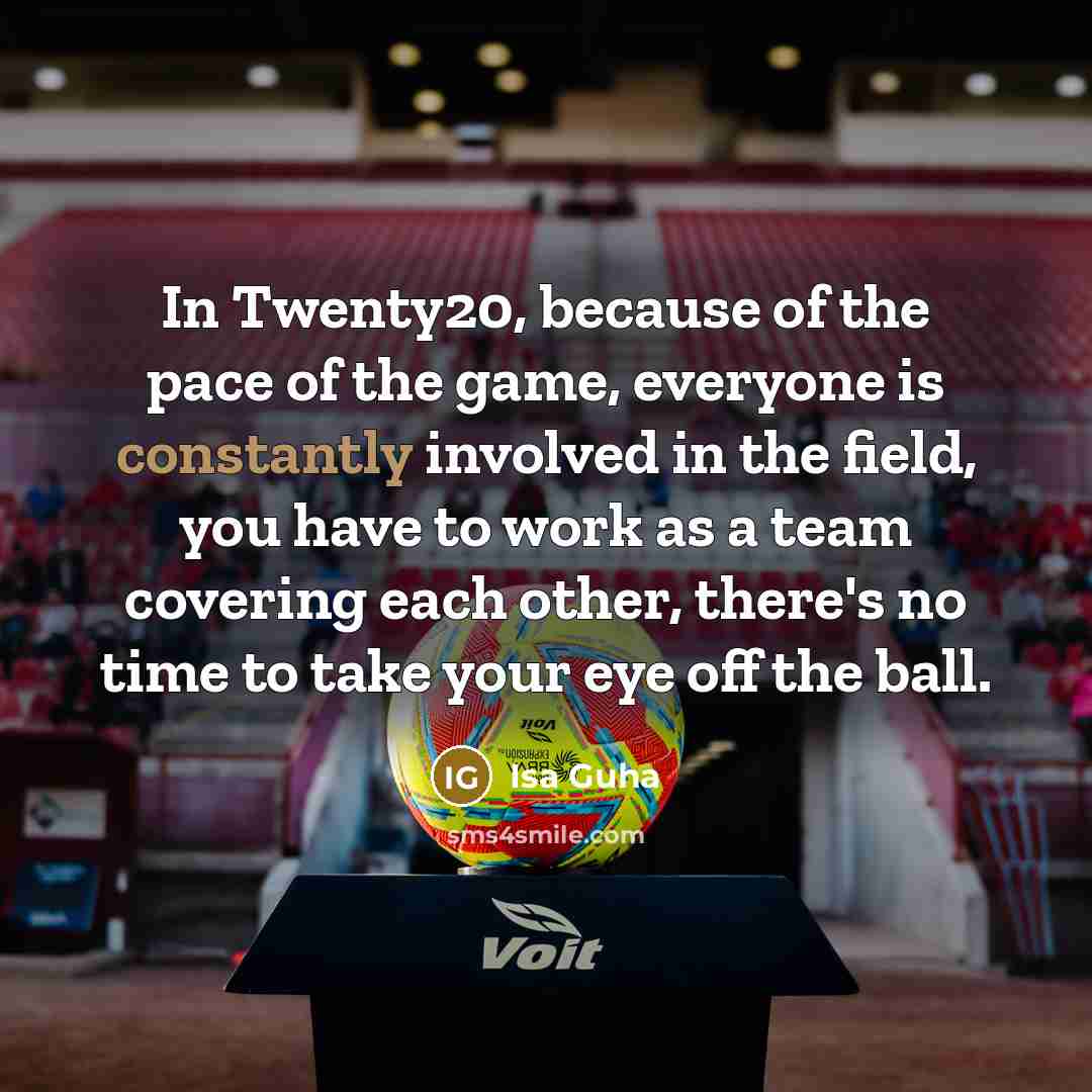 “In Twenty20, because of the pace of the game, everyone is constantly involved in the field, you have to work as a team covering each other, there's no time to take your eye off the ball.” quote by Isa Guha