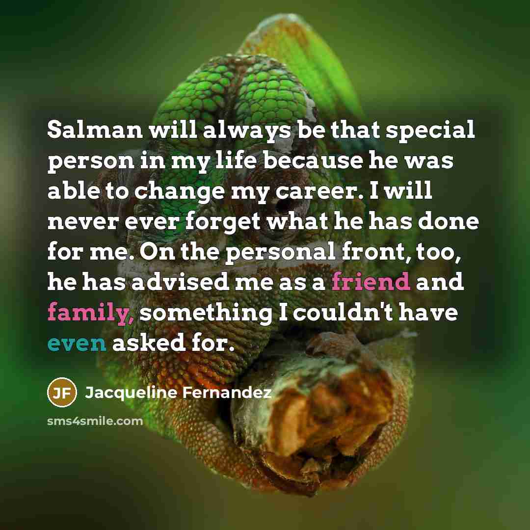 “Salman will always be that special person in my life because he was able to change my career. I will never ever forget what he has done for me. On the personal front, too, he has advised me as a friend and family, something I couldn't have even asked for.” quote by Jacqueline Fernandez