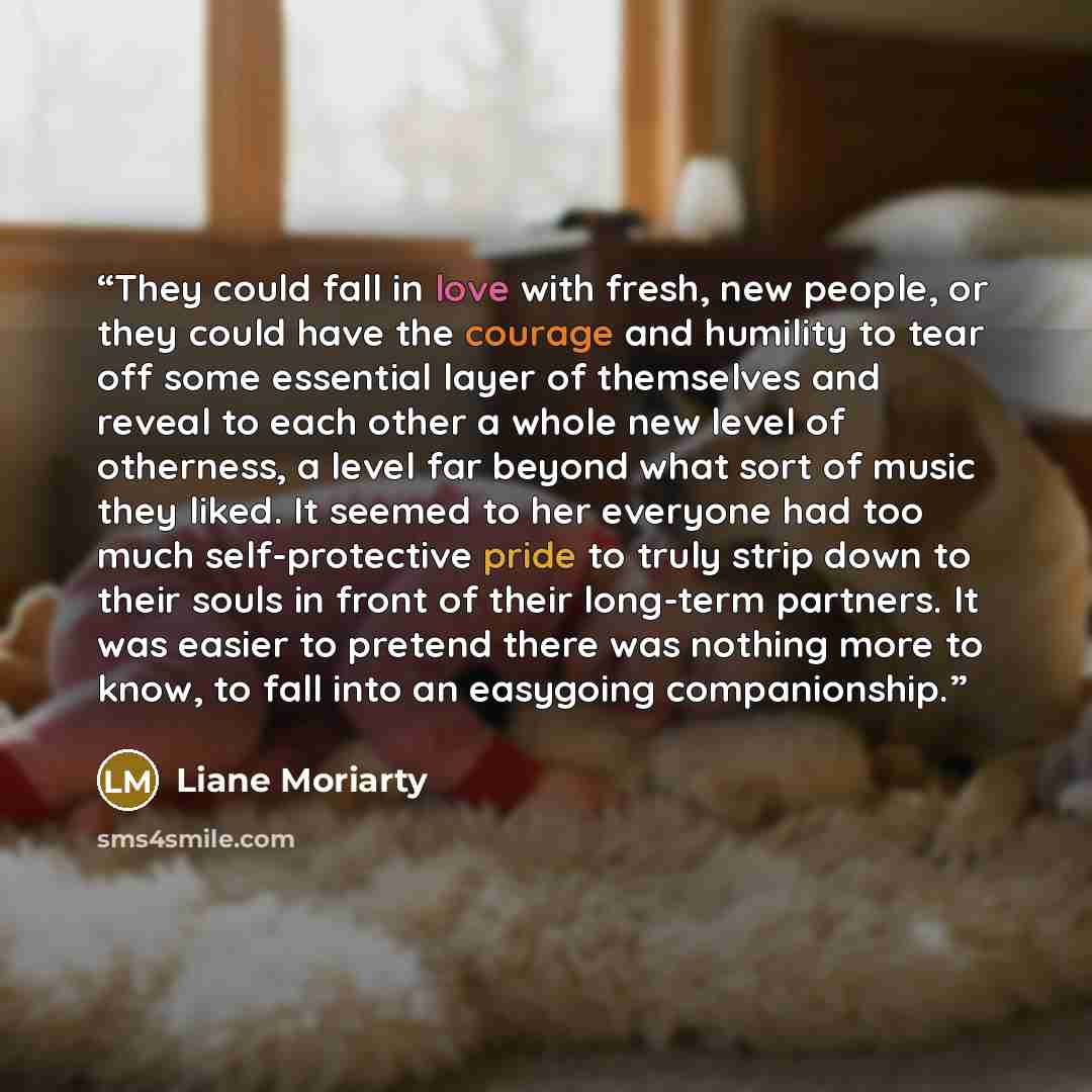 “They could fall in love with fresh, new people, or they could have the courage and humility to tear off some essential layer of themselves and reveal to each other a whole new level of otherness, a level far beyond what sort of music they liked. It seemed to her everyone had too much…” quote by Liane Moriarty