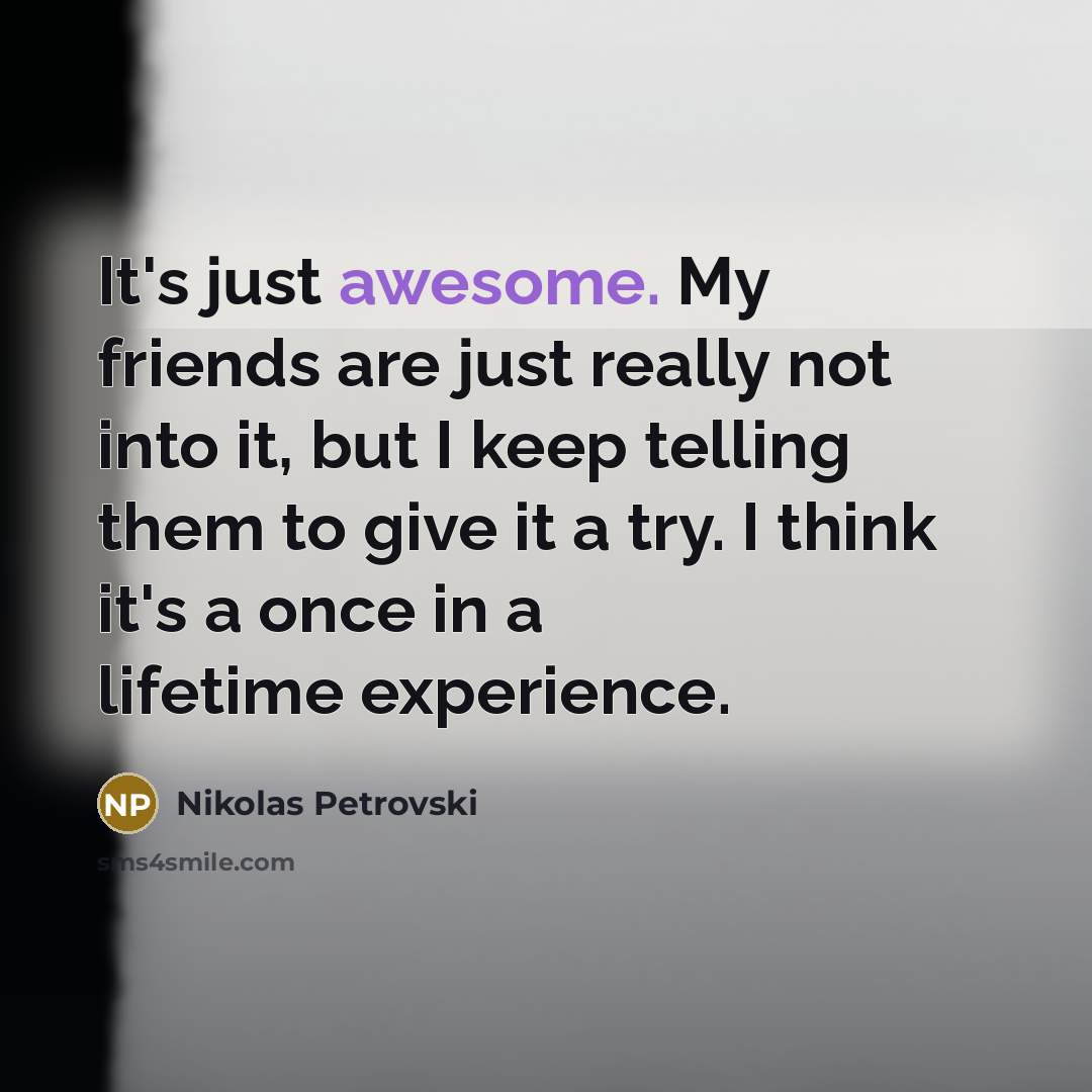 “It's just awesome. My friends are just really not into it, but I keep telling them to give it a try. I think it's a once in a lifetime experience.” quote by Nikolas Petrovski