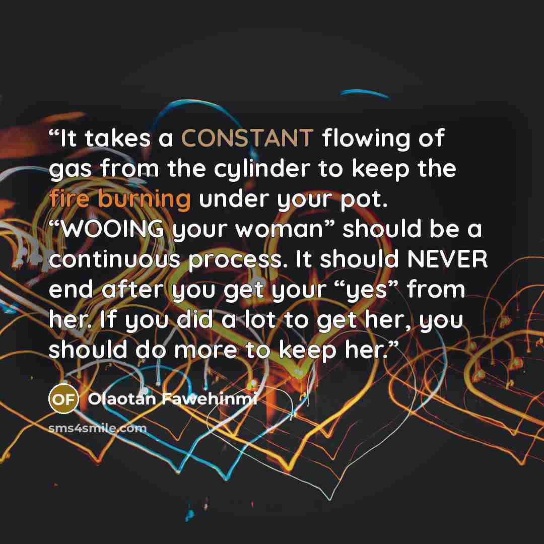 “It takes a CONSTANT flowing of gas from the cylinder to keep the fire burning under your pot. “WOOING your woman” should be a continuous process. It should NEVER end after you get your “yes” from her. If you did a lot to get her, you should do more to keep her.” quote by Olaotan Fawehinmi