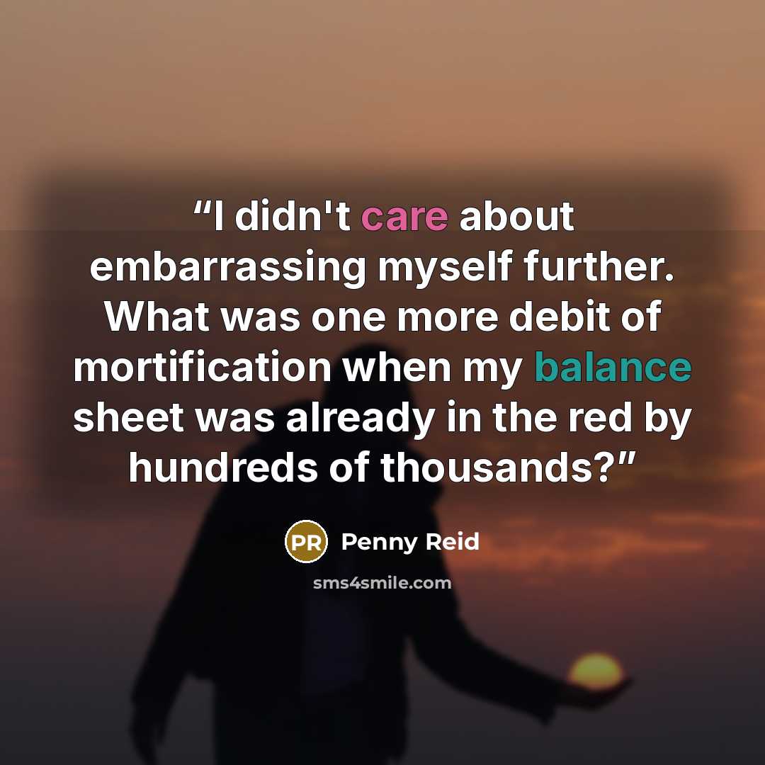 “I didn't care about embarrassing myself further. What was one more debit of mortification when my balance sheet was already in the red by hundreds of thousands?” quote by Penny Reid