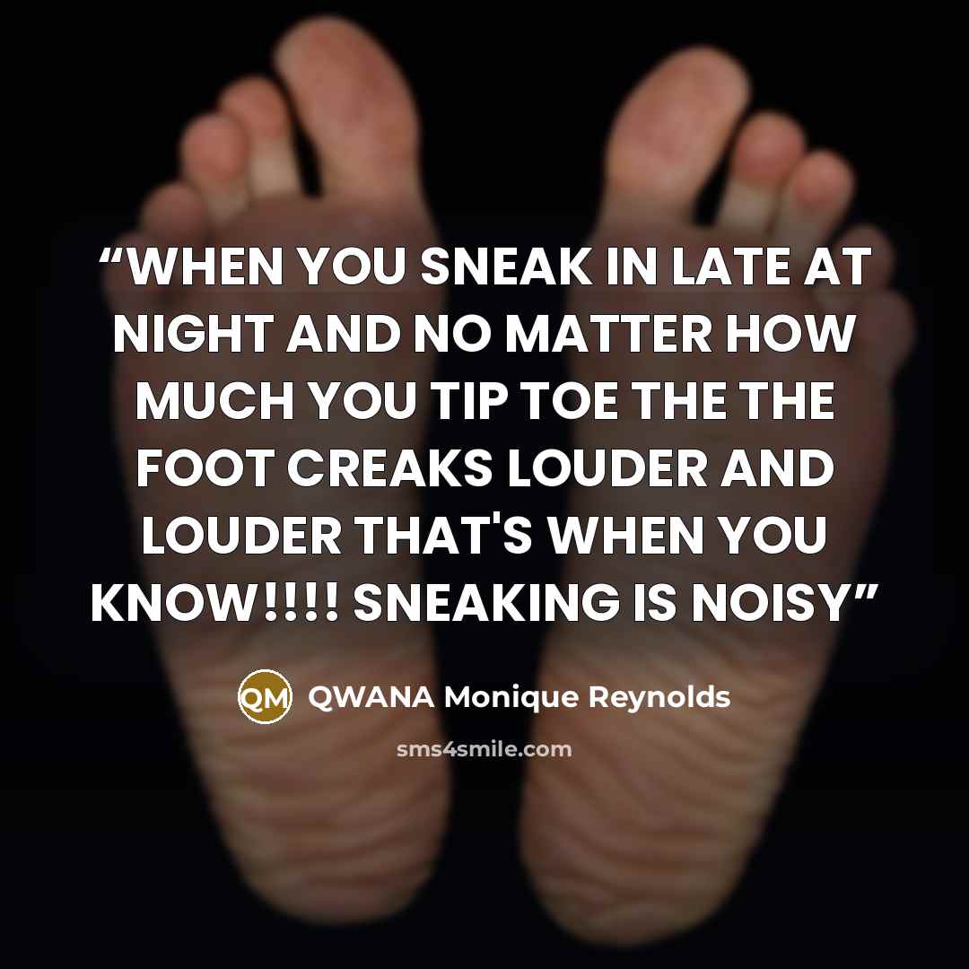 “WHEN YOU SNEAK IN LATE AT NIGHT AND NO MATTER HOW MUCH YOU TIP TOE THE THE FOOT CREAKS LOUDER AND LOUDER THAT'S WHEN YOU KNOW!!!! SNEAKING IS NOISY” quote by QWANA Monique Reynolds
