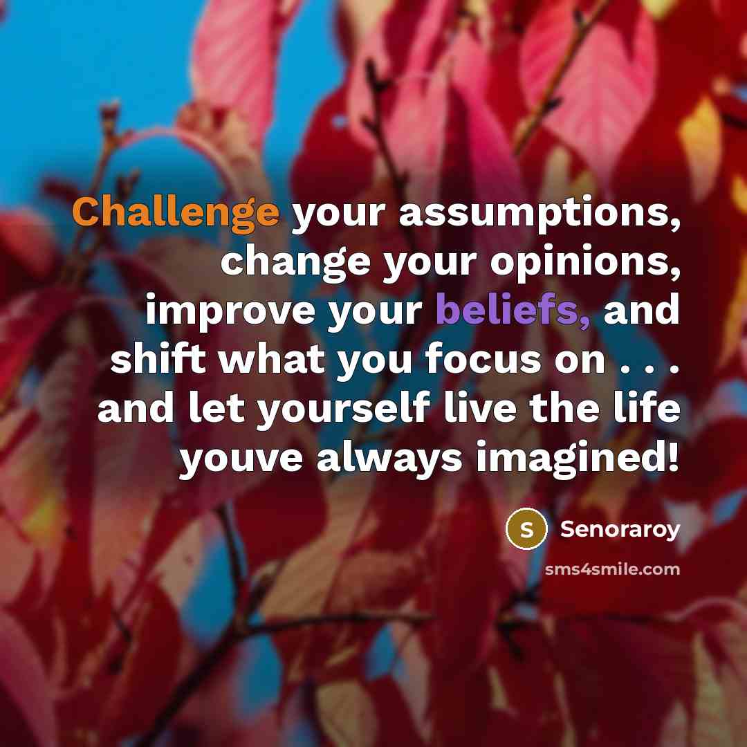 “Challenge your assumptions, change your opinions, improve your beliefs, and shift what you focus on . . . and let yourself live the life youve always imagined!” quote by Senoraroy