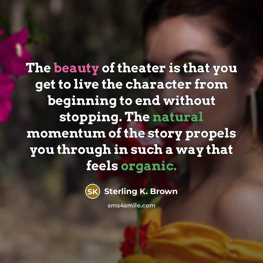 “The beauty of theater is that you get to live the character from beginning to end without stopping. The natural momentum of the story propels you through in such a way that feels organic.” quote by Sterling K. Brown