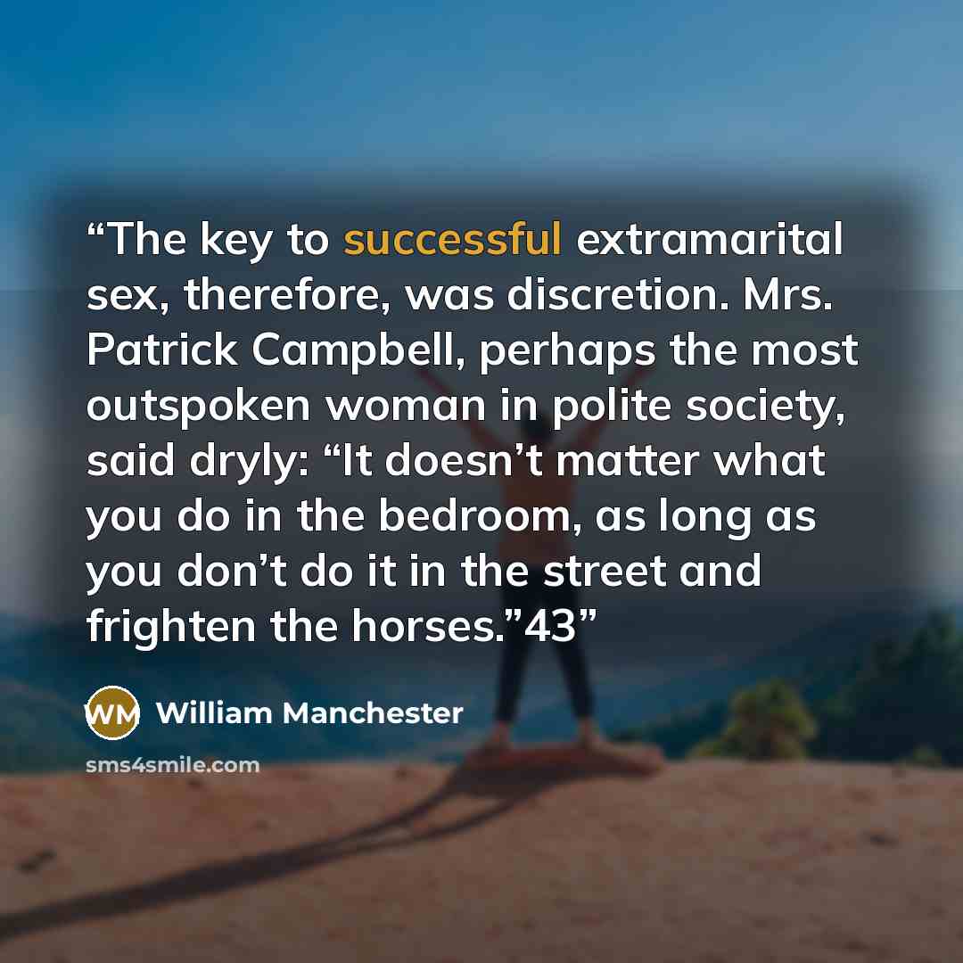 “The key to successful extramarital sex, therefore, was discretion. Mrs. Patrick Campbell, perhaps the most outspoken woman in polite society, said dryly: “It doesn’t matter what you do in the bedroom, as long as you don’t do it in the street and frighten the horses.”43” quote by William Manchester