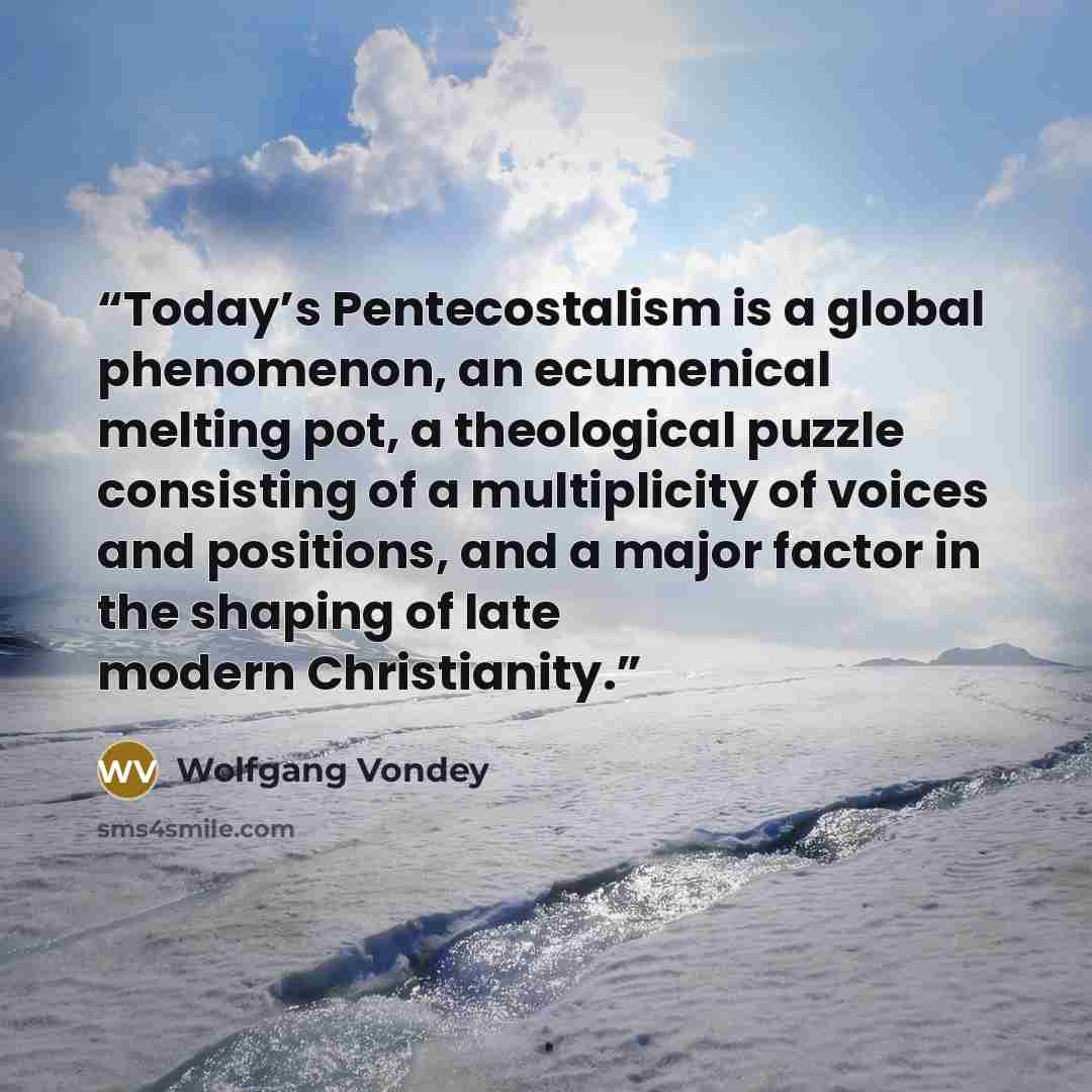 “Today’s Pentecostalism is a global phenomenon, an ecumenical melting pot, a theological puzzle consisting of a multiplicity of voices and positions, and a major factor in the shaping of late modern Christianity.” quote by Wolfgang Vondey