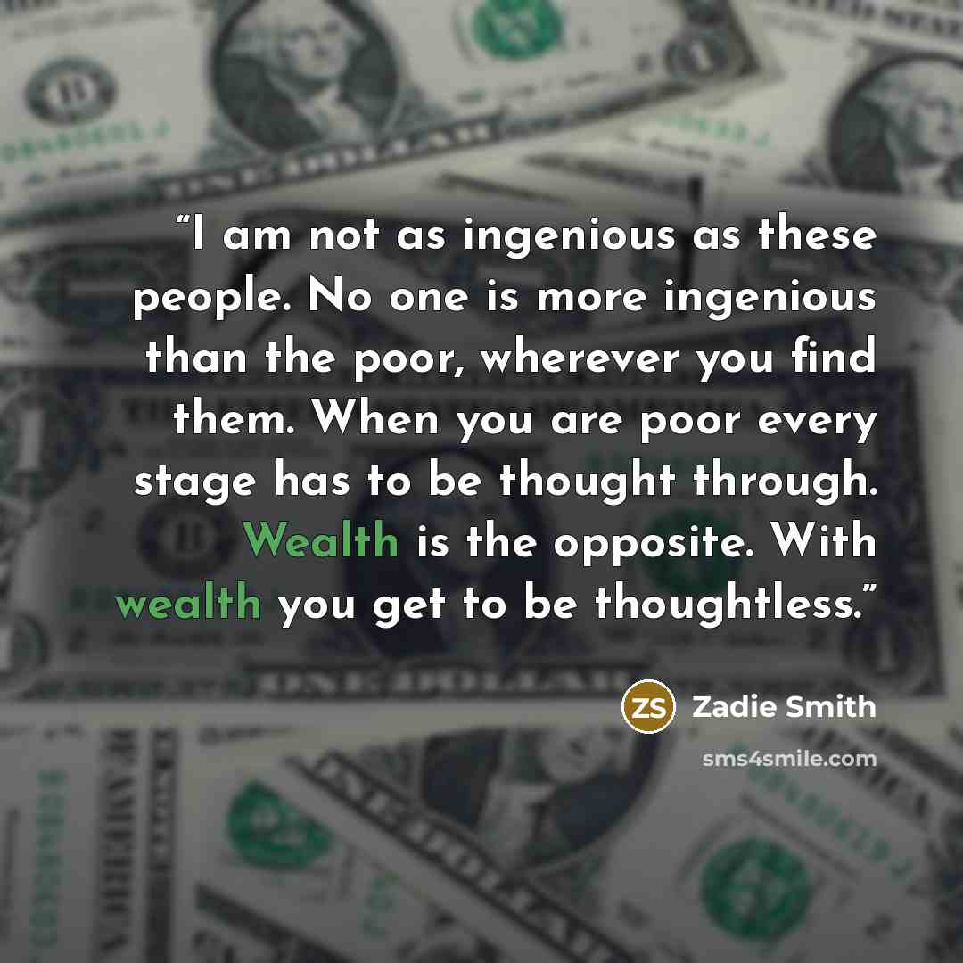 “I am not as ingenious as these people. No one is more ingenious than the poor, wherever you find them. When you are poor every stage has to be thought through. Wealth is the opposite. With wealth you get to be thoughtless.” quote by Zadie Smith