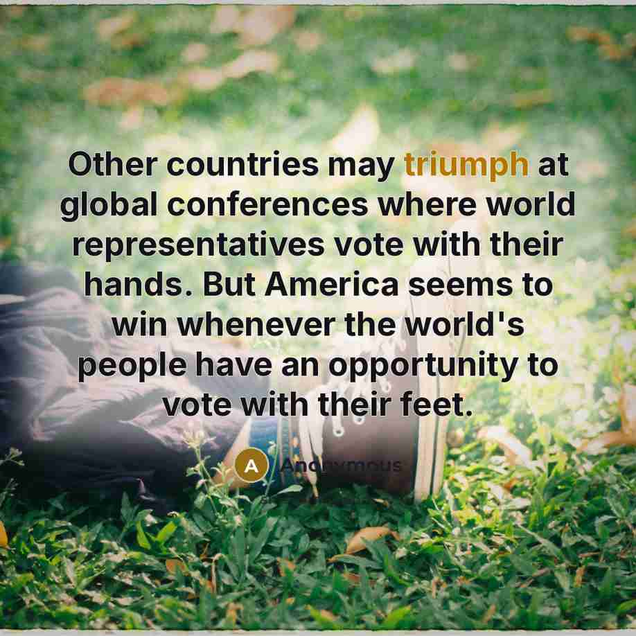 “Other countries may triumph at global conferences where world representatives vote with their hands. But America seems to win whenever the world's people have an opportunity to vote with their feet.” quote by Anonymous